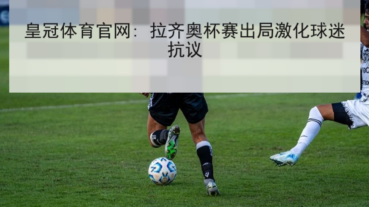 皇冠体育官网: 拉齐奥杯赛出局激化球迷抗议 皇冠体育官网: 拉齐奥杯赛出局激化球迷抗议