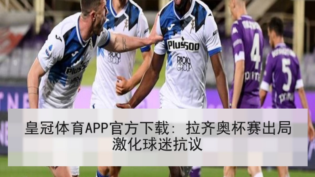 皇冠体育APP官方下载: 拉齐奥杯赛出局激化球迷抗议