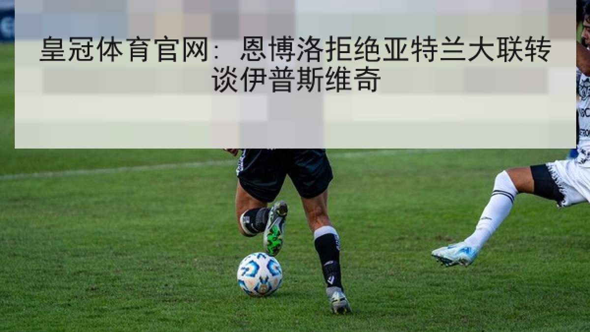 皇冠体育官网: 恩博洛拒绝亚特兰大联转谈伊普斯维奇